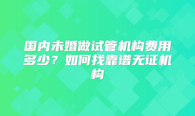 国内未婚做试管机构费用多少？如何找靠谱无证机构