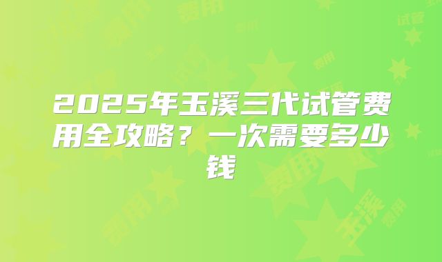 2025年玉溪三代试管费用全攻略？一次需要多少钱