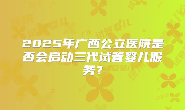 2025年广西公立医院是否会启动三代试管婴儿服务？