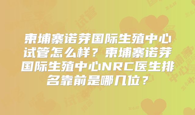 柬埔寨诺芽国际生殖中心试管怎么样?柬埔寨诺芽国际生殖中心NRC医生排名靠前是哪几位?