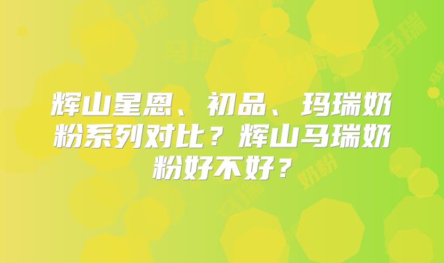 辉山星恩、初品、玛瑞奶粉系列对比?辉山马瑞奶粉好不好?