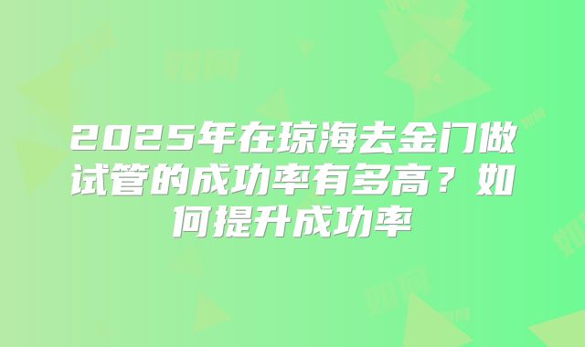 2025年在琼海去金门做试管的成功率有多高？如何提升成功率