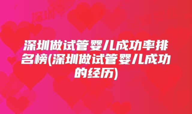 深圳做试管婴儿成功率排名榜(深圳做试管婴儿成功的经历)