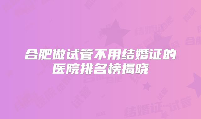 合肥做试管不用结婚证的医院排名榜揭晓