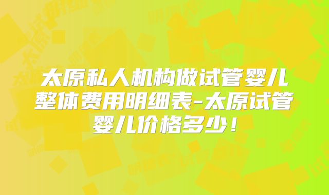 太原私人机构做试管婴儿整体费用明细表-太原试管婴儿价格多少！