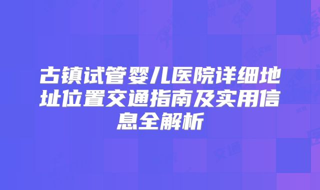 古镇试管婴儿医院详细地址位置交通指南及实用信息全解析