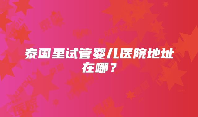 泰国里试管婴儿医院地址在哪？
