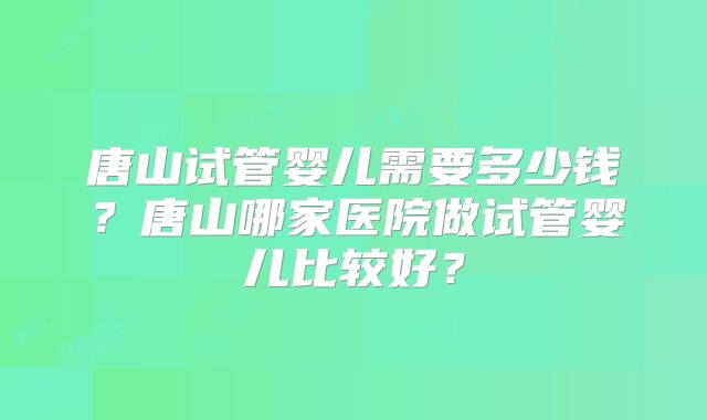 唐山试管婴儿需要多少钱?唐山哪家医院做试管婴儿比较好?