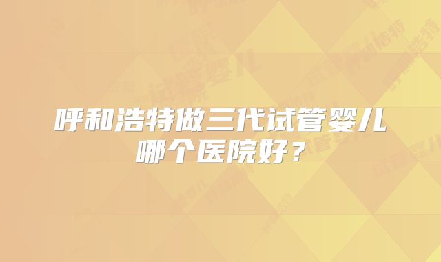 呼和浩特做三代试管婴儿哪个医院好？