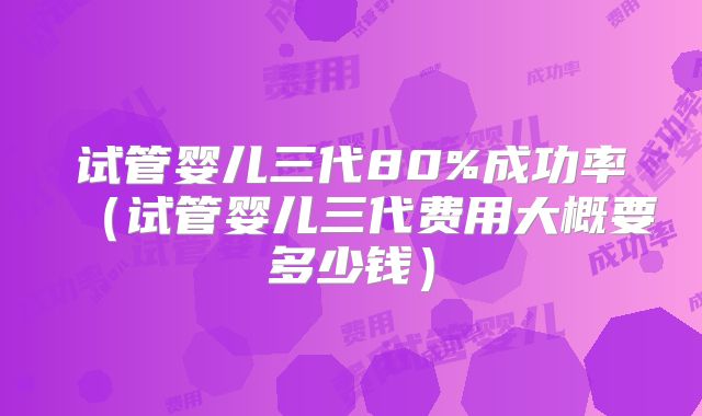 试管婴儿三代80%成功率（试管婴儿三代费用大概要多少钱）