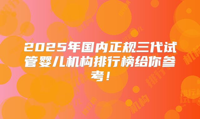 2025年国内正规三代试管婴儿机构排行榜给你参考！