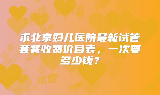 求北京妇儿医院最新试管套餐收费价目表，一次要多少钱？