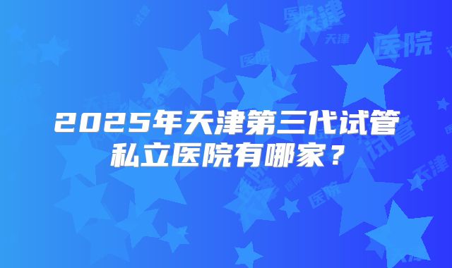 2025年天津第三代试管私立医院有哪家?