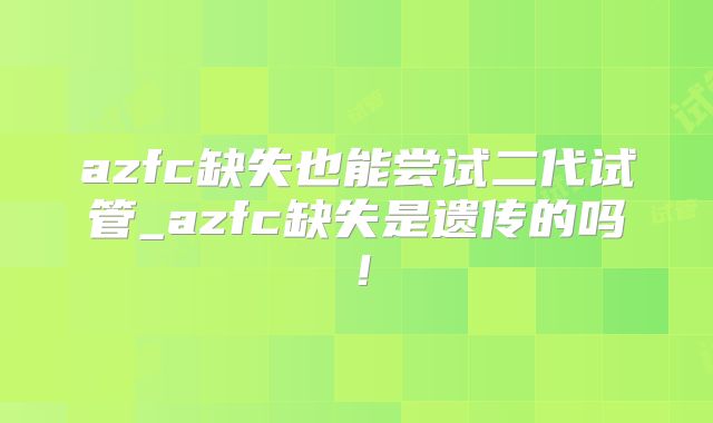 azfc缺失也能尝试二代试管_azfc缺失是遗传的吗！