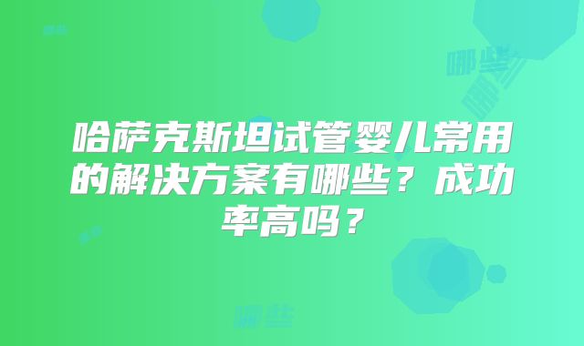 哈萨克斯坦试管婴儿常用的解决方案有哪些？成功率高吗？