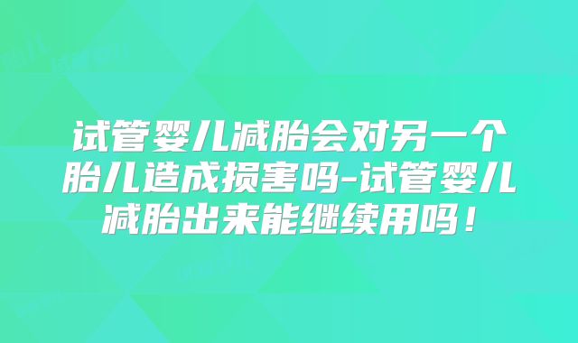 试管婴儿减胎会对另一个胎儿造成损害吗-试管婴儿减胎出来能继续用吗！