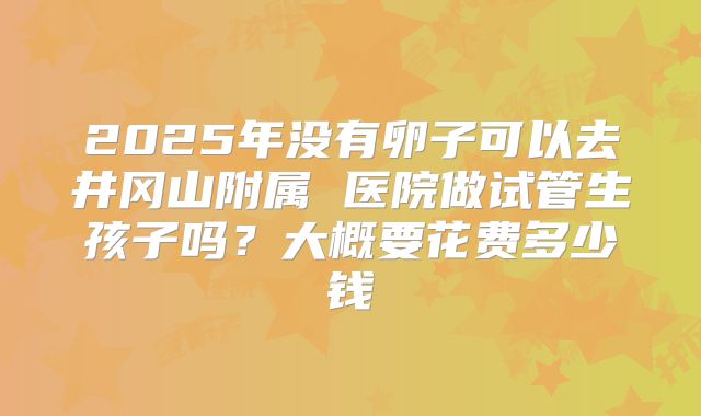 2025年没有卵子可以去井冈山附属 医院做试管生孩子吗?大概要花费多少钱