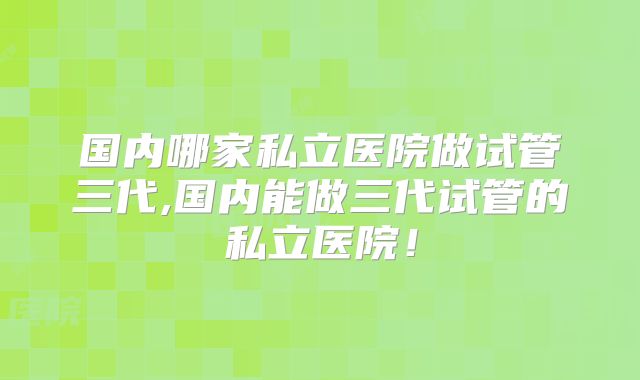 国内哪家私立医院做试管三代,国内能做三代试管的私立医院！
