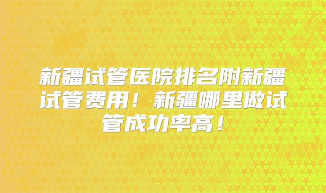 新疆试管医院排名附新疆试管费用！新疆哪里做试管成功率高！