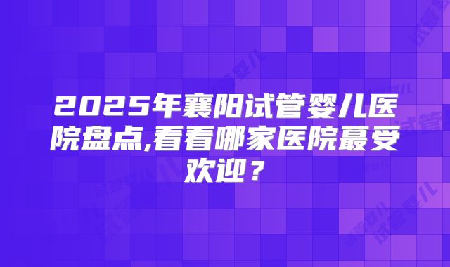 2025年襄阳试管婴儿医院盘点,看看哪家医院蕞受欢迎?