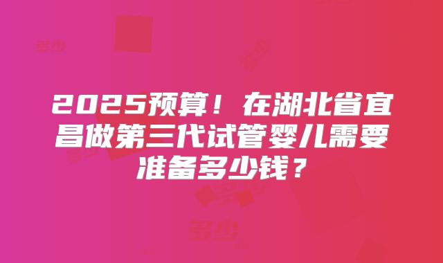 2025预算!在湖北省宜昌做第三代试管婴儿需要准备多少钱?