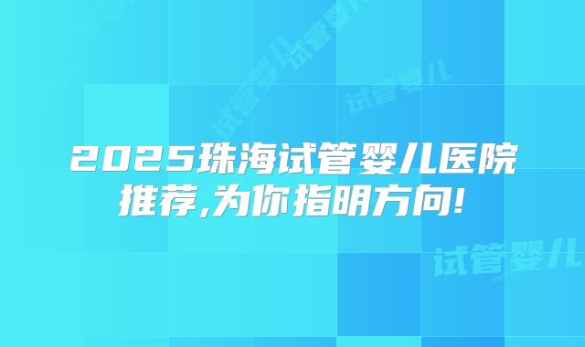 2025珠海试管婴儿医院推荐,为你指明方向!