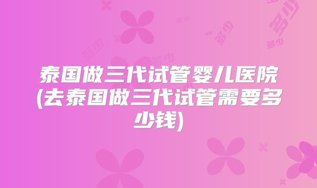 泰国做三代试管婴儿医院(去泰国做三代试管需要多少钱)