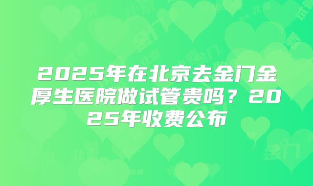 2025年在北京去金门金厚生医院做试管贵吗？2025年收费公布