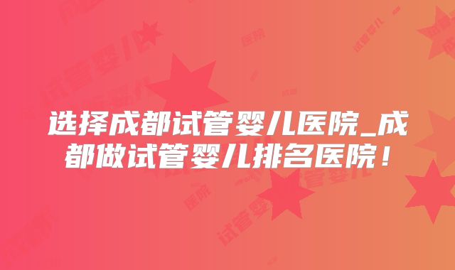 选择成都试管婴儿医院_成都做试管婴儿排名医院!