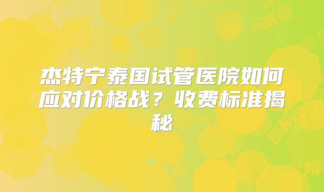 杰特宁泰国试管医院如何应对价格战？收费标准揭秘