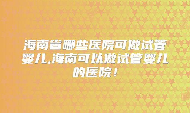 海南省哪些医院可做试管婴儿,海南可以做试管婴儿的医院！