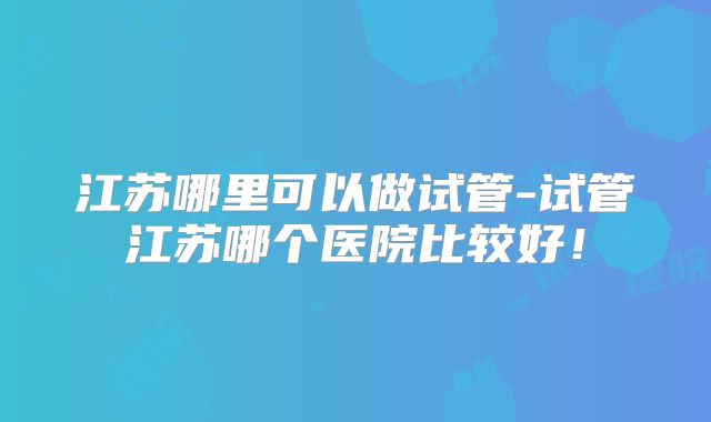 江苏哪里可以做试管-试管江苏哪个医院比较好！