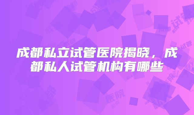 成都私立试管医院揭晓,成都私人试管机构有哪些