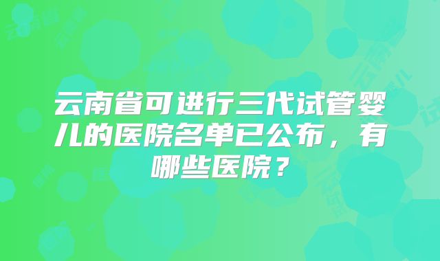 云南省可进行三代试管婴儿的医院名单已公布，有哪些医院？