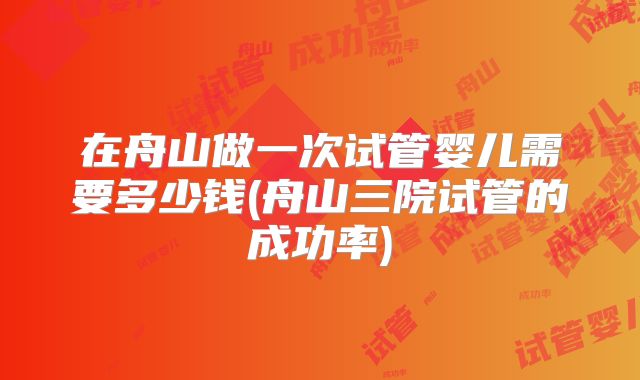 在舟山做一次试管婴儿需要多少钱(舟山三院试管的成功率)