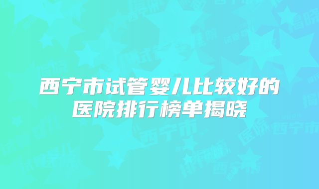 西宁市试管婴儿比较好的医院排行榜单揭晓