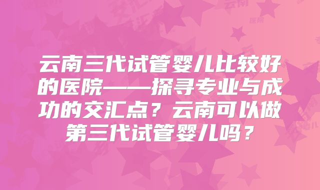 云南三代试管婴儿比较好的医院——探寻专业与成功的交汇点？云南可以做第三代试管婴儿吗？