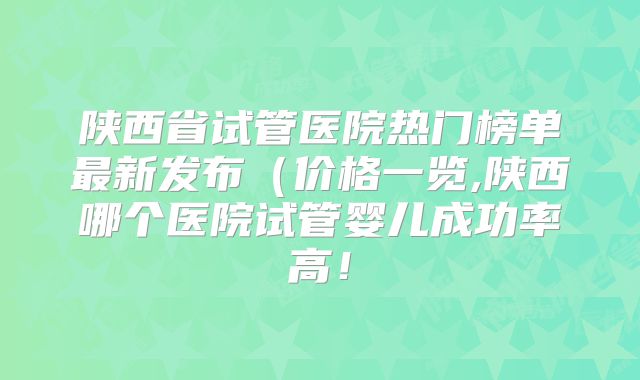 陕西省试管医院热门榜单最新发布(价格一览,陕西哪个医院试管婴儿成功率高!