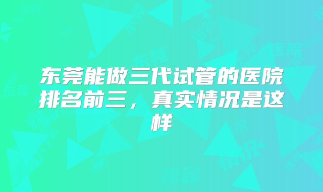 东莞能做三代试管的医院排名前三,真实情况是这样