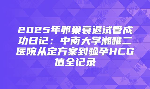 2025年卵巢衰退试管成功日记:中南大学湘雅二医院从定方案到验孕HCG值全记录