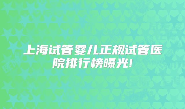 上海试管婴儿正规试管医院排行榜曝光!