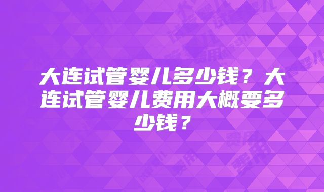 大连试管婴儿多少钱？大连试管婴儿费用大概要多少钱？