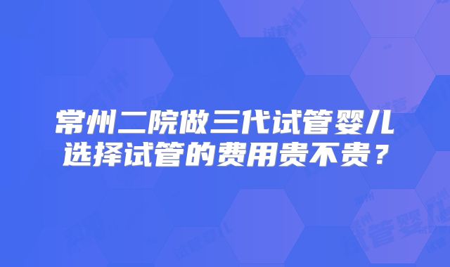 常州二院做三代试管婴儿选择试管的费用贵不贵?