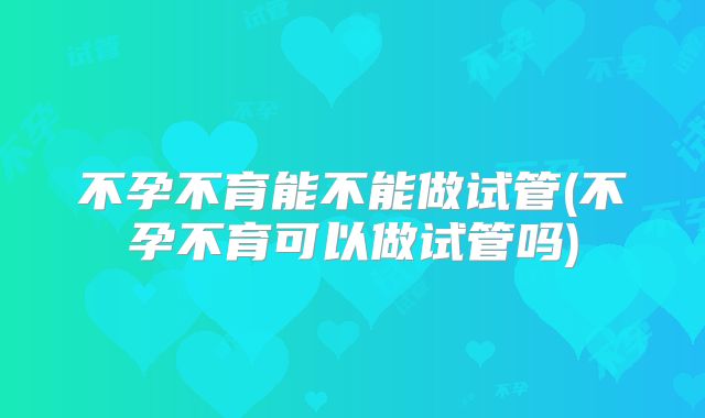 不孕不育能不能做试管(不孕不育可以做试管吗)