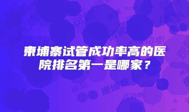 柬埔寨试管成功率高的医院排名第一是哪家？