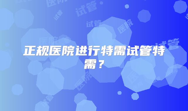 正规医院进行特需试管特需?
