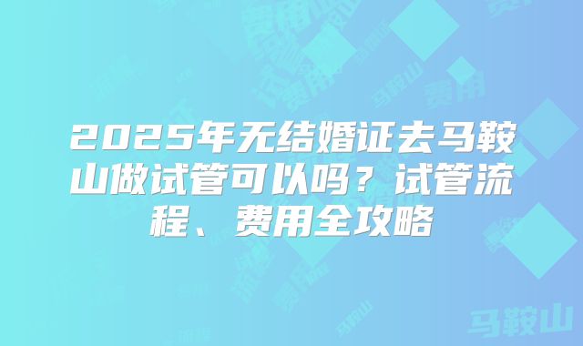 2025年无结婚证去马鞍山做试管可以吗？试管流程、费用全攻略