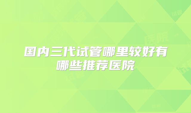 国内三代试管哪里较好有哪些推荐医院