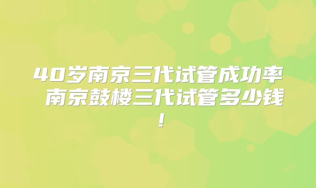 40岁南京三代试管成功率 南京鼓楼三代试管多少钱！