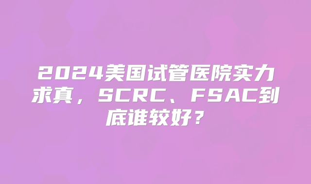 2024美国试管医院实力求真，SCRC、FSAC到底谁较好？